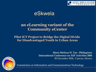 an eLearning variant of the Community eCenter Pilot ICT Project to Bridge the Digital Divide  for Disadvantaged Youth in Urban Areas Maria Melizza D. Tan - Philippines International Conference on AEF Activities 2006 08 December 2006,  Cancun, Mexico eSkwela  