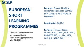 EUROPEAN
SHORT
LEARNING
PROGRAMMES
Erasmus+ Forward looking
cooperation projects: 590202-
EPP-1-2017-1-NL-EPPKA3-PI-
FORWARD
Coordinator: EADTU
Partners: FernUni Hagen,
OUUK, OUNL, UNED, OUC, HOU,
UNINETTUNO, AU, Uab, UOC,
JYU, KUL, NADE, AGH
CC-BY-SA 4.0 1
Learners Stakeholder Event
microcredentials &
short learning programmes
May 21, 2021
 