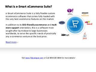 e-Smart eCommerce Suite is a fully flexible custom
ecommerce software that comes fully loaded with
the very best ecommerce features on the market.
In addition to its SEO-friendly ecommerce and multi
store support orientation, this is a software most
sought after by midsize to large businesses
worldwide, to serve the specific needs of practically
any e-commerce venture at the best price.
Read more…
What is e-Smart eCommerce Suite?
Visit www.Ydeveloper.com or Call 888-828-9864 for more details!
 