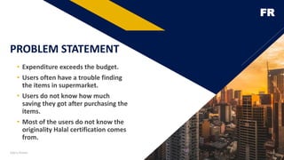 FR
PROBLEM STATEMENT
• Expenditure exceeds the budget.
• Users often have a trouble finding
the items in supermarket.
• Users do not know how much
saving they got after purchasing the
items.
• Most of the users do not know the
originality Halal certification comes
from.
Add a footer 3
 