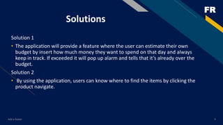FR
Solutions
Solution 1
• The application will provide a feature where the user can estimate their own
budget by insert how much money they want to spend on that day and always
keep in track. If exceeded it will pop up alarm and tells that it’s already over the
budget.
Solution 2
• By using the application, users can know where to find the items by clicking the
product navigate.
Add a footer 4
 