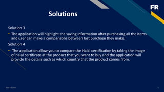 FR
Solutions
Solution 3
• The application will highlight the saving information after purchasing all the items
and user can make a comparisons between last purchase they make.
Solution 4
• The application allow you to compare the Halal certification by taking the image
of halal certificate at the product that you want to buy and the application will
provide the details such as which country that the product comes from.
Add a footer 5
 
