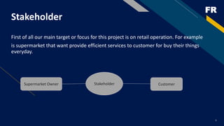 FR
First of all our main target or focus for this project is on retail operation. For example
is supermarket that want provide efficient services to customer for buy their things
everyday.
6
Stakeholder
StakeholderSupermarket Owner Customer
 