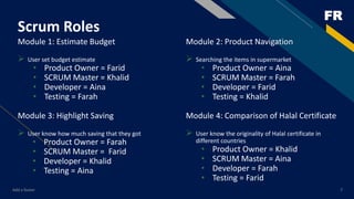 FR
Scrum Roles
Module 1: Estimate Budget
 User set budget estimate
• Product Owner = Farid
• SCRUM Master = Khalid
• Developer = Aina
• Testing = Farah
Module 3: Highlight Saving
 User know how much saving that they got
• Product Owner = Farah
• SCRUM Master = Farid
• Developer = Khalid
• Testing = Aina
Add a footer 7
Module 2: Product Navigation
 Searching the items in supermarket
• Product Owner = Aina
• SCRUM Master = Farah
• Developer = Farid
• Testing = Khalid
Module 4: Comparison of Halal Certificate
 User know the originality of Halal certificate in
different countries
• Product Owner = Khalid
• SCRUM Master = Aina
• Developer = Farah
• Testing = Farid
 
