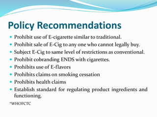 Policy Recommendations
 Prohibit use of E-cigarette similar to traditional.
 Prohibit sale of E-Cig to any one who cannot legally buy.
 Subject E-Cig to same level of restrictions as conventional.
 Prohibit cobranding ENDS with cigarettes.
 Prohibits use of E-flavors
 Prohibits claims on smoking cessation
 Prohibits health claims
 Establish standard for regulating product ingredients and
functioning.
*WHOFCTC
 
