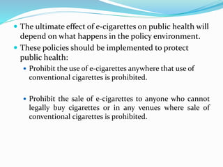  The ultimate effect of e-cigarettes on public health will
depend on what happens in the policy environment.
 These policies should be implemented to protect
public health:
 Prohibit the use of e-cigarettes anywhere that use of
conventional cigarettes is prohibited.
 Prohibit the sale of e-cigarettes to anyone who cannot
legally buy cigarettes or in any venues where sale of
conventional cigarettes is prohibited.
 