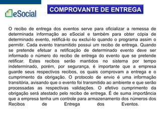 COMPROVANTE DE ENTREGA
O recibo de entrega dos eventos serve para oficializar a remessa de
determinada informação ao eSocial e também para obter cópia de
determinado evento, retificá-lo ou excluí-lo quando o programa assim o
permitir. Cada evento transmitido possui um recibo de entrega. Quando
se pretende efetuar a retificação de determinado evento deve ser
informado o número do recibo de entrega do evento que se pretende
retificar. Estes recibos serão mantidos no sistema por tempo
indeterminado, porém, por segurança, é importante que a empresa
guarde seus respectivos recibos, os quais comprovam a entrega e o
cumprimento da obrigação. O protocolo de envio é uma informação
transitória, avisando que o evento foi transmitido ao ambiente e que serão
processadas as respectivas validações. O efetivo cumprimento da
obrigação será atestado pelo recibo de entrega. É de suma importância
que a empresa tenha um controle para armazenamento dos números dos
Recibos de Entrega dos Eventos.
 