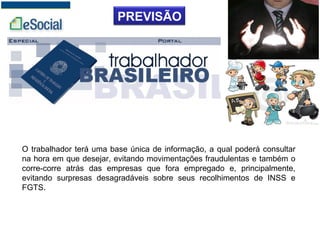 PREVISÃO
O trabalhador terá uma base única de informação, a qual poderá consultar
na hora em que desejar, evitando movimentações fraudulentas e também o
corre-corre atrás das empresas que fora empregado e, principalmente,
evitando surpresas desagradáveis sobre seus recolhimentos de INSS e
FGTS.
 