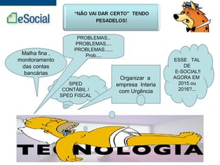 SPED
CONTÁBIL /
SPED FISCAL
Malha fina ,
monitoramento
das contas
bancárias
PROBLEMAS..
PROBLEMAS....
PROBLEMAS......
Prob....
Organizar a
empresa Interia
com Urgência
ESSE TAL
DE
E-SOCIAL!!
AGORA EM
2015 ou
2016?...
 