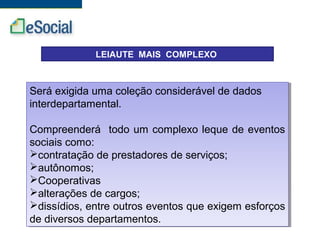 LEIAUTE MAIS COMPLEXO
Será exigida uma coleção considerável de dados
interdepartamental.
Compreenderá todo um complexo leque de eventos
sociais como:
contratação de prestadores de serviços;
autônomos;
Cooperativas
alterações de cargos;
dissídios, entre outros eventos que exigem esforços
de diversos departamentos.
Será exigida uma coleção considerável de dados
interdepartamental.
Compreenderá todo um complexo leque de eventos
sociais como:
contratação de prestadores de serviços;
autônomos;
Cooperativas
alterações de cargos;
dissídios, entre outros eventos que exigem esforços
de diversos departamentos.
 