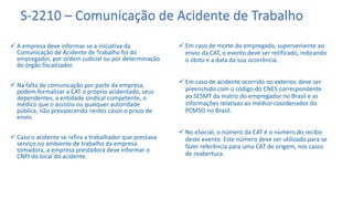 S-2210 – Comunicação de Acidente de Trabalho
 A empresa deve informar se a iniciativa da
Comunicação de Acidente de Trabalho foi do
empregador, por ordem judicial ou por determinação
do órgão fiscalizador.
 Na falta de comunicação por parte da empresa,
podem formalizar a CAT o próprio acidentado, seus
dependentes, a entidade sindical competente, o
médico que o assistiu ou qualquer autoridade
pública, não prevalecendo nestes casos o prazo de
envio.
 Caso o acidente se refira a trabalhador que prestava
serviço no ambiente de trabalho da empresa
tomadora, a empresa prestadora deve informar o
CNPJ do local do acidente.
 Em caso de morte do empregado, superveniente ao
envio da CAT, o evento deve ser retificado, indicando
o óbito e a data da sua ocorrência.
 Em caso de acidente ocorrido no exterior, deve ser
preenchido com o código do CNES correspondente
ao SESMT da matriz do empregador no Brasil e as
informações relativas ao médico coordenador do
PCMSO no Brasil.
 No eSocial, o número da CAT é o número do recibo
deste evento. Este número deve ser utilizado para se
fazer referência para uma CAT de origem, nos casos
de reabertura.
 