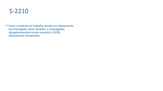 S-2210
 Caso o acidente de trabalho resulte em afastamento
do empregado, deve também, o empregador,
obrigatoriamente enviar o evento S-2230 -
Afastamento Temporário
 