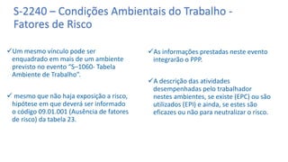S-2240 – Condições Ambientais do Trabalho -
Fatores de Risco
Um mesmo vínculo pode ser
enquadrado em mais de um ambiente
previsto no evento “S–1060- Tabela
Ambiente de Trabalho”.
 mesmo que não haja exposição a risco,
hipótese em que deverá ser informado
o código 09.01.001 (Ausência de fatores
de risco) da tabela 23.
As informações prestadas neste evento
integrarão o PPP.
A descrição das atividades
desempenhadas pelo trabalhador
nestes ambientes, se existe (EPC) ou são
utilizados (EPI) e ainda, se estes são
eficazes ou não para neutralizar o risco.
 