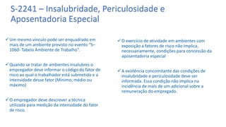 S-2241 – Insalubridade, Periculosidade e
Aposentadoria Especial
Um mesmo vínculo pode ser enquadrado em
mais de um ambiente previsto no evento “S–
1060- Tabela Ambiente de Trabalho”.
Quando se tratar de ambientes insalubres o
empregador deve informar o código do fator de
risco ao qual o trabalhador está submetido e a
intensidade desse fator (Mínimo, médio ou
máximo)
O empregador deve descrever a técnica
utilizada para medição da intensidade do fator
de risco.
O exercício de atividade em ambientes com
exposição a fatores de risco não implica,
necessariamente, condições para concessão da
aposentadoria especial
A existência concomitante das condições de
insalubridade e periculosidade deve ser
informada. Essa condição não implica na
incidência de mais de um adicional sobre a
remuneração do empregado.
 