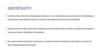 IMPORTANTE!
• A existência de ambientes com exposição a fatores de risco não implica necessariamente em condições para
concessão de aposentadoria especial ou direito à percepção do adicional de insalubridade.
• Segundo as NR’s do MTE, deve haver atualização anual das informações relativas ao ambiente de trabalho e
sempre que houver alterações nos ambientes
• Para cada ambiente informado será prevista uma data de início de validade da informação e uma data de
fim da validade destas informações.
 
