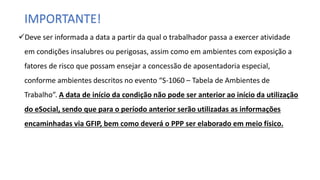 IMPORTANTE!
Deve ser informada a data a partir da qual o trabalhador passa a exercer atividade
em condições insalubres ou perigosas, assim como em ambientes com exposição a
fatores de risco que possam ensejar a concessão de aposentadoria especial,
conforme ambientes descritos no evento “S-1060 – Tabela de Ambientes de
Trabalho”. A data de início da condição não pode ser anterior ao início da utilização
do eSocial, sendo que para o período anterior serão utilizadas as informações
encaminhadas via GFIP, bem como deverá o PPP ser elaborado em meio físico.
 