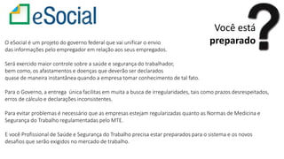 Você está
preparadoO eSocial é um projeto do governo federal que vai unificar o envio
das informações pelo empregador em relação aos seus empregados.
Será exercido maior controle sobre a saúde e segurança do trabalhador,
bem como, os afastamentos e doenças que deverão ser declarados
quase de maneira instantânea quando a empresa tomar conhecimento de tal fato.
Para o Governo, a entrega única facilitas em muita a busca de irregularidades, tais como prazos desrespeitados,
erros de cálculo e declarações inconsistentes.
Para evitar problemas é necessário que as empresas estejam regularizadas quanto as Normas de Medicina e
Segurança do Trabalho regulamentadas pelo MTE.
E você Profissional de Saúde e Segurança do Trabalho precisa estar preparados para o sistema e os novos
desafios que serão exigidos no mercado de trabalho.
 
