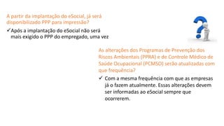 Catedral
de Milão
A partir da implantação do eSocial, já será
disponibilizado PPP para impressão?
Após a implantação do eSocial não será
mais exigido o PPP do empregado, uma vez
As alterações dos Programas de Prevenção dos
Riscos Ambientais (PPRA) e de Controle Médico de
Saúde Ocupacional (PCMSO) serão atualizadas com
que frequência?
 Com a mesma frequência com que as empresas
já o fazem atualmente. Essas alterações devem
ser informadas ao eSocial sempre que
ocorrerem.
 
