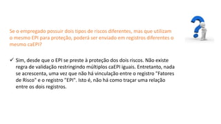 Catedral
de Milão
Se o empregado possuir dois tipos de riscos diferentes, mas que utilizam
o mesmo EPI para proteção, poderá ser enviado em registros diferentes o
mesmo caEPI?
 Sim, desde que o EPI se preste à proteção dos dois riscos. Não existe
regra de validação restringindo múltiplos caEPI iguais. Entretanto, nada
se acrescenta, uma vez que não há vinculação entre o registro "Fatores
de Risco" e o registro "EPI". Isto é, não há como traçar uma relação
entre os dois registros.
 