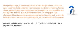 Catedral
de Milão
Pela previsão legal, a apresentação da CAT será obrigatória no 1º dia útil
após a ocorrência do acidente, ou em caso de morte será imediato. Vemos
aí que alguns impactos processuais serão mais exigidos, pois a tendência é
que o portal do INSS, que atualmente recebe o CAT em papel, seja
eliminado. No entanto, não se sabe quanto tempo isso ocorrerá, se será de
imediato, com a entrada da nova obrigação, ou se caminhará em paralelo?
O envio das informações pelo portal do INSS será eliminado junto com a
implantação do eSocial.
 