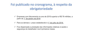 Catedral
de Milão
 Empresas com faturamento no ano de 2016 superior a R$ 78 milhões, a
partir de 1° de janeiro de 2018.
 Para os demais o prazo estabelecido é 1° de julho de 2018.
 Fica dispensada a prestação das informações relativas à saúde e
segurança do trabalhador nos 6 primeiros meses.
Foi publicado no cronograma, à respeito da
obrigatoriedade
 