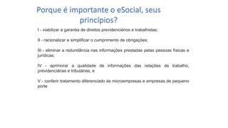 Catedral
de Milão
I - viabilizar a garantia de direitos previdenciários e trabalhistas;
II - racionalizar e simplificar o cumprimento de obrigações;
III - eliminar a redundância nas informações prestadas pelas pessoas físicas e
jurídicas;
IV - aprimorar a qualidade de informações das relações de trabalho,
previdenciárias e tributárias; e
V - conferir tratamento diferenciado às microempresas e empresas de pequeno
porte
Porque é importante o eSocial, seus
princípios?
 