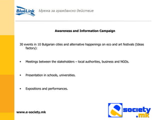 Awareness and Information Campaign 30 events in 10 Bulgarian cities and alternative happenings on eco and art festivals (Ideas factory): Meetings between the stakeholders – local authorities, business and   NGOs. Presentation in schools, universities. Expositions and performances. 