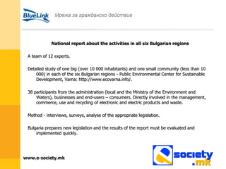 National report about the activities in all six Bulgarian regions A team of 12 experts. Detailed study of one big (over 10 000 inhabitants) and one small community (less than 10 000) in each of the six Bulgarian regions - Public Environmental Center for Sustainable Development, Varna: http://www.ecovarna.info/. 38 participants from the administration (local and the Ministry of the Environment and Waters), businesses and end-users – consumers. Directly involved in the management, commerce, use and recycling of electronic and electric products and waste. Method - interviews, surveys, analyse of the appropriate legislation. Bulgaria prepares new legislation and the results of the report must be evaluated and implemented quickly. 