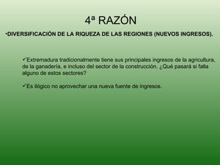 4ª RAZÓN DIVERSIFICACIÓN DE LA RIQUEZA DE LAS REGIONES (NUEVOS INGRESOS). Extremadura tradicionalmente tiene sus principales ingresos de la agricultura, de la ganadería, e incluso del sector de la construcción. ¿Qué pasará si falla  alguno de estos sectores? Es ilógico no aprovechar una nueva fuente de ingresos.  