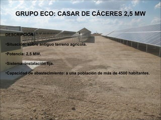 GRUPO ECO: CASAR DE CÁCERES 2,5 MW DESCRIPCIÓN: Situación: sobre antiguo terreno agrícola. Potencia: 2,5 MW. Sistema: instalación fija. Capacidad de abastecimiento: a una población de más de 4500 habitantes. 