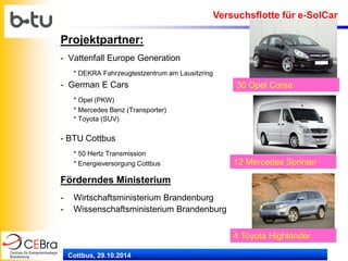 Cottbus, 29.10.2014 
Projektpartner: 
- Vattenfall Europe Generation 
* DEKRA Fahrzeugtestzentrum am Lausitzring 
- German E Cars 
* Opel (PKW) 
* Mercedes Benz (Transporter) 
* Toyota (SUV) 
- BTU Cottbus 
* 50 Hertz Transmission 
* Energieversorgung Cottbus 
Förderndes Ministerium 
-Wirtschaftsministerium Brandenburg 
-Wissenschaftsministerium Brandenburg 
30 Opel Corsa 
12 Mercedes Sprinter 
4 Toyota Highlander 
Versuchsflotte für e-SolCar  