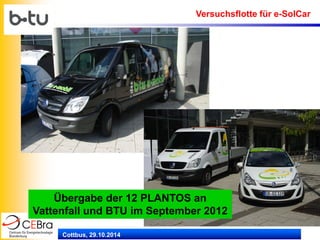 Cottbus, 29.10.2014 
Übergabe der 12 PLANTOS an Vattenfall und BTU im September 2012 
Versuchsflotte für e-SolCar  