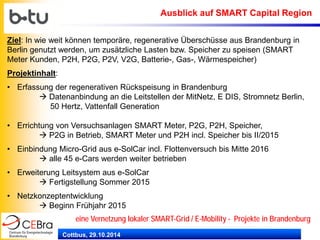Cottbus, 29.10.2014 
eine Vernetzung lokaler SMART-Grid / E-Mobility - Projekte in Brandenburg 
Ausblick auf SMART Capital Region 
Ziel: In wie weit können temporäre, regenerative Überschüsse aus Brandenburg in Berlin genutzt werden, um zusätzliche Lasten bzw. Speicher zu speisen (SMART Meter Kunden, P2H, P2G, P2V, V2G, Batterie-, Gas-, Wärmespeicher) Projektinhalt: 
• 
Erfassung der regenerativen Rückspeisung in Brandenburg  Datenanbindung an die Leitstellen der MitNetz, E DIS, Stromnetz Berlin, 50 Hertz, Vattenfall Generation 
• 
Errichtung von Versuchsanlagen SMART Meter, P2G, P2H, Speicher,  P2G in Betrieb, SMART Meter und P2H incl. Speicher bis II/2015 
• 
Einbindung Micro-Grid aus e-SolCar incl. Flottenversuch bis Mitte 2016  alle 45 e-Cars werden weiter betrieben 
• 
Erweiterung Leitsystem aus e-SolCar  Fertigstellung Sommer 2015 
• 
Netzkonzeptentwicklung  Beginn Frühjahr 2015  
