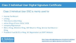Class 2 Individual User Digital Signature Certificate
• Income Tax Return
• e-Filing
• TDS return online filing
• online filing of Form 15CA/ 15CB
• company Registration
• ROC e-Filing, MCA21 e-filing, VAT Return e-Filing, Service Tax Return e-
Filing,
• Provident Fund & ESI e-Filing, IEC Registration on DGFT Website
Class 2 Individual User DSC is mainly used for
http://www.onlinedigitalsignature.com/class2-individual-
organization-user-digital-signature-certificate.html
 