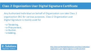 Class 2 Organization User Digital Signature Certificate
Any Authorized Individual on behalf of Organization can take Class 2
organization DSC for various purposes. Class-2 Organization user
Digital Signature is mainly used for
• e-Tendering,
• e-Procurement,
• e-Auction.
• e-bidding,
http://www.onlinedigitalsignature.com/class2-individual-
organization-user-digital-signature-certificate.html
 