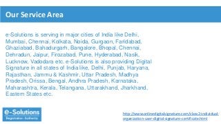 Our Service Area
e-Solutions is serving in major cities of India like Delhi,
Mumbai, Chennai, Kolkata, Noida, Gurgaon, Faridabad,
Ghaziabad, Bahadurgarh, Bangalore, Bhopal, Chennai,
Dehradun, Jaipur, Firozabad, Pune, Hyderabad, Nasik,
Lucknow, Vadodara etc. e-Solutions is also providing Digital
Signature in all states of India like, Delhi, Punjab, Haryana,
Rajasthan, Jammu & Kashmir, Uttar Pradesh, Madhya
Pradesh, Orissa, Bengal, Andhra Pradesh, Karnataka,
Maharashtra, Kerala, Telangana, Uttarakhand, Jharkhand,
Eastern States etc.
http://www.onlinedigitalsignature.com/class2-individual-
organization-user-digital-signature-certificate.html
 