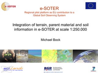 e-SOTER
Regional pilot platform as EU contribution to a
Global Soil Observing System
Integration of terrain, parent material and soil
information in e-SOTER at scale 1:250.000
Michael Bock
 