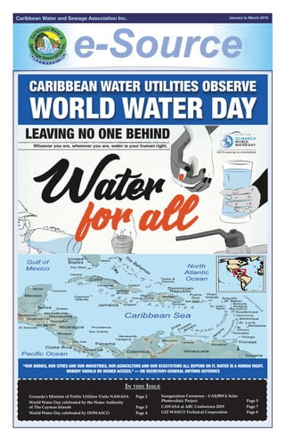 January to March 2019Caribbean Water and Sewage Association Inc.
Leaving no one behind
“Our bodies, our cities and our industries, our agriculture and our ecosystems all depend on it. Water is a
human right. Nobody should be denied access.” — UN Secretary-General António Guterres
Caribbean Water Utilities Observe
World Water Day
Leaving no one behind
In this Issue
“Our bodies, our cities and our industries, our agriculture and our ecosystems all depend on it. Water is a human right.
Nobody should be denied access.” — UN Secretary-General António Guterres
Leaving no one behind
“Our bodies, our cities and our industries, our agriculture and our ecosystems all depend on it. Water is a
human right. Nobody should be denied access.” — UN Secretary-General António Guterres
Grenada’s Minister of Public Utilities Visits NAWASA	 Page 2	
World Water Day celebrated by the Water Authority
of The Cayman Islands	 Page 3		
World Water Day celebrated by DOWASCO 	 Page 4
Inauguration Ceremony - UAE/BWA Solar
Photovoltaic Project	 Page 5
CAWASA at ABC Conference 2019	 Page 7
GIZ WASCO Technical Cooperation	 Page 8	
		
	
	
 