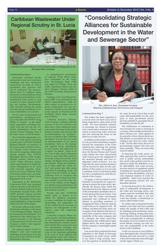 e-SourcePage 10 October to December 2012 | Vol. 4 No. 4
Caribbean Wastewater Under
Regional Scrutiny in St. Lucia
“Consolidating Strategic
Alliances for Sustainable
Development in the Water
and Sewerage Sector”
Continued from Page 6
  Participants identified specific
and general water and wastewater
challenges and how operational
assessments can help, as well as
operational best practices that
can be employed. The represen-
tatives from 15 Caribbean states,
discussed recommendations based
on individual presentations on key
institutional entry points in each
country for future capacity build-
ing and training. Recommenda-
tions included training for media
and educational institutions to en-
sure sustainability of awareness.
  The two days of discussions and
presentations – including an over-
seas video link with WWWS’ Doug
McRae in Canada – at the opera-
tional assessment workshop coin-
cided with and led into the CA-
WASA Stakeholders Forum and
Annual General Meeting, held at
the same venue, on 5th December.
  The CAWASA Stakeholders Fo-
rum and AGM heard welcoming
remarks from CAWASA President
Bernard Ettinoffe, an overview of
the Forum from CAWASA Execu-
tive Director Victor Poyotte and
the need for ongoing collaboration
among partners from WASCO
Managing Director John Joseph.
Michael Andrew, Director of St.
Lucia’s Water Resource Agency
made a presentation on Water Re-
source Management in St. Lucia
while Truscott Augustin, Chair-
man in St. Lucia’s National Water
Commission delivered a presenta-
tion on the State of Water Sector
Regulations in St. Lucia.
  Participants at the Stakeholder
Conference/AGM were presented
with an overview of the OECS Wa-
ter Sector Reform Project by Project
Coordinator Suzanna Scott, while
UNEP (United Nations Environ-
mental Program) and CReW repre-
sentative, Christopher Corbin, pre-
sented highlights on Opportunities
Offered by the CReW project.
  The feature address at the AGM/
Stakeholders Meeting on the theme
“Consolidating Strategic Alliances
for Sustainable Development” was
delivered by Mrs Alison Jean, Per-
manent Secretary in the Ministry
of Infrastructure, Port Services and
Transport, which is also responsi-
ble for Public Utilities.
  The regional aspects of the Ca-
ribbean’s water and wastewater
challenges and prospects were also
discussed at the CAWASA AGM/
Stakeholders Meeting.
  A comprehensive presentation
on regional Water Sector Initia-
tives undertaken by the Carib-
bean Development Bank CDB)
was made by O’Reilly Lewis, the
CDB’s Operations Officer and An-
drew Dupigny, Division Chief of
the CDB’s Economic Infrastructure
Division.
  Findings of the Land Based Pro-
tocol (LBS) were presented by the
CReW representatives, while an-
other session on prospects for re-
gional collaboration was also pre-
sented by O’Reilly Lewis, this time
in his capacity as President of the
Caribbean Waste Water Associa-
tion (CWWA).
  CAWASA Executive Director,
Victor Poyotte, is pleased with the
outcome of the two sessions over
three days, which addressed water
and wastewater issues in the partic-
ipating countries and came up with
recommendations for solutions.”
He says on behalf of the CAWASA
Secretariat “It is now for us to work
on implementation of our recom-
mendations both at the national
and regional levels, individually
in each country and collectively as
a region,” he added. “There is of-
ten a lot of talk, much enthusiasm
when we meet then little action af-
terwards. Going forward this must
change. The Region sits in a precari-
ous position. Water and Wastewa-
ter is often called the “silent ser-
vice” and people take little notice
until there is something wrong. All
parties from the Utilities to senior
politicians have to recognize that
unless changes are made and fund-
ing available to provide basic ser-
vices to the citizens of the Region
our children and grandchildren will
pay the price both in terms of health
and economic security”
  Poyotte said that “CAWASA
stands ready, as always, to fa-
cilitate the initiatives necessary
to create conditions for better un-
derstanding and application of
all the related factors necessary to
improve our management of the
region’s water and wastewater
operations.”
  CAWASA’s Projects Officer Su-
zanne Joseph, who both participat-
ed and implemented operational
and administrative matters associ-
ated with the three consecutive and
two simultaneous meetings, also
expressed satisfaction with the out-
come of the important gatherings
in St. Lucia of local, regional and
international water and wastewa-
ter utility managers, operators and
consultants.
Continued from Page 7
  This project has been regarded as
a success story for Saint Lucia and is
being replicated in other parts of the
world. We must therefore continue
to encourage our citizens to practice
such conservation measures that are
aimed at preserving water resources
and also reducing the strain on the
delivery of water services. 
  In addition to this project, my Minis-
try has provided tremendous support
towards the restoration of the water
infrastructure following the passage
of Hurricane Tomas. We sought to re-
store the Ravine Poisson and Vanard
water intakes but were unsuccessful
with Vanard given the magnitude of
the structural damage and river re-
alignment which occurred. It is my
hope that the much needed assistance
will be received to allow for the com-
pletion of this project as it is not only
a substitute source to the Roseau Dam
but also a complement to meet the de-
mands of the country.
  Yet again, a call was made to a few
Friendly Governments for urgent re-
sponse to restore the water sector, spe-
cifically the Roseau Dam which has
been deemed heavily silted as a result
of the tremendous landslides that oc-
curred during Hurricane Tomas. I am
aware that the Cuban Government
responded and continued to show
interest in providing assistance in
dredging the Dam so that its capacity
could return to its original levels. All
of these, and there are many more, are
examples of the alliances that have al-
ready been created to ensure the sus-
tainability of the water company and
by extension, the water sector.Not-
withstanding the collaboration high-
lighted above, the most urgent need
for the company is meaningful capital
injection.
  I am aware that a proposal has been
submitted to the Water & Sewerage
Commission for tariff review which
to my mind is long overdue, how-
ever the question is: should the rates
for water be set at a level that would
cause self-sustainability for the com-
pany or must government always
provide subsidies to guarantee the af-
fordability of water for all?
  The indifference of consumers to
rate increases for water is amazing in
a country where mobile penetration is
above 100 per cent. There appears to
be a paradox where citizens deem mo-
bile phones as necessities but are not
willing to pay more for water, which
is life. On the other hand, the level of
governmental support also does not
seem equitable. There are issues that
must be settled.
  In financing the water sector, an-
other approach that could be consid-
ered is public private partnerships
but, social water policies must be ex-
plored to clarify the definition of wa-
ter affordability and water poverty;
provide analysis of regulations aimed
at helping low-income households in
terms of water affordability; and pro-
vide empirical analysis of water af-
fordability. Saint Lucia pursued the
PPP procurement process but was
thereafter aborted.
  In moving forward to the achieve-
ment of sustainable development in
the water and sewerage sector, con-
sumers must be reminded that what
flows through our taps is not raw
water but actually a transformed re-
source called treated water.
  So, while water is important for life,
treated water that has been purified
makes the quality of that water safe
for drinking, food production, manu-
facturing, bathing, among other uses.
I trust therefore that all stakeholders
will work synergistically to enhance
the quality of service meted out in the
sector thereby causing, not only suc-
cess, but sustainability of the water
sector in the Caribbean.
  I wish you success in your delibera-
tions throughout this Annual General
Meeting and look forward to a solid
water and wastewater sector through-
out the region. Thank you.
CAWASA Executive Director Victor Poyotte makes a telling point at the
December 2012 workshop.
Mrs. Allison A. Jean - Permanent Secretary
Ministry of Infrastructure, Port Services and Transport
 