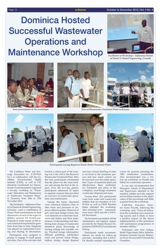 e-SourcePage 12 October to December 2012 | Vol. 4 No. 4
  The Caribbean Water and Sew-
erage Association Inc. (CAWASA
Inc.), in collaboration with the Ca-
ribbean Environmental Health
Institute (CEHI), as well as GIZ
(Deutsche Gesellschaft fur Interna-
tionale Zusammenarbeit) organized
a two-day workshop on “Waste-
water Operations and Maintenance
of Wastewater Treatment Plants”
in Dominica from 26th to 27th
November 2012.
  TheFacilitator–AlphonsusDan-
iel of Daniel & Daniel Engineering,
Grenada-- used a combination of
Power Point presentations to lead
discussions on each of the topics in
plenary sessions. He invited par-
ticipants to make inputs on the is-
sues raised and responded to ques-
tions from time to time. Emphasis
was placed on experiential learn-
ing and sharing of information.
  Participants were assigned to
groups to engage in small group
activities. One of the activities that
formed a critical part of the train-
ing was a site visit to the Baytown
WastewaterTreatmentPlant.After
the visit, participants commented
that the plant was the most mod-
ern and among the best in the re-
gion. Over the two-day period,
participants addressed 12 topics
in separate sessions that provided
an overview of wastewater opera-
tions and maintenance.
  Among the topics discussed
were: Chemical Analysis; How to
alter times and processes to im-
prove effluent quality; Removal of
grit; Activated sludge system; Site
visit elements of wastewater treat-
ment and meters and their main-
tenance; Understanding and iden-
tifying basic design of wastewater
treatment plant; Knowledge of
turning sullage into reusable wa-
ter; Practical design information;
Effluent polishing, nitrification
chart and process rising sludge,
bulkins sludge, sludge disposal
and uses; Actual detailing of what
is involved in the treatment pro-
cess and how much control can
be exercised over the entire opera-
tion; Types of treatment plant and
effectiveness; Basic mathemat-
ics; Treatment and safety in the
workplace; and Sludge treatment,
wastewater disposal and reuse.
  Twenty-three (23) participants
came from water and wastewater
utilities that are members of CA-
WASA as well as CEHI Member
States attended the workshop.
Also included were representa-
tives from CEHI and the CAWA-
SA Secretariat.
  The Secretariat was satisfied with the
administrative and logistical support
provided by the Human Resource De-
partmentofDOWASCOtofacilitatethe
training.
  Participants made recommen-
dations are made for follow-up
activities, including that CAWA-
SA should consider repeating the
course for persona pursuing the
ABC certification examination.
Also recommended was a fol-
low-up workshop on Health and
Safety for wastewater operators.
  It was also recommended that
Managers, Heads of Department
and Supervisors attached to the
member utilities provide support
and facilitate trainees in the appli-
cation of the knowledge and skills
acquired from the workshop.
  CAWASA Executive Direc-
tor Victor Poyotte, following the
workshop, said, “From all indica-
tions the workshop was a resound-
ing success and is likely to have
a positive impact on the future
implementation of the operations
and maintenance programmes of
member utilities.”
  Participants came from Antigua,
British Virgin Islands, Belize, Barbados,
Dominica, Grenada, Guyana, Montser-
rat, Nevis, St Lucia and St Vincent & the
Grenadines.
Dominica Hosted
Successful Wastewater
Operations and
Maintenance Workshop
Some participants at the workshops
Facilitator at Workshop – Alphonsus Daniel
of Daniel & Daniel Engineering, Grenada
Participants touring Baytown Waste Water Treatment Plant.
Tour of Wastewater Treatment Plant in Roseau.
 