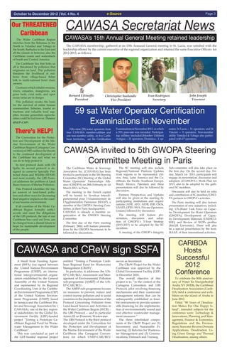 e-Source Page 3October to December 2012 | Vol. 4 No. 4
CAWASA Secretariat News
CAWASA’s 15th Annual General Meeting retained leadership  The Wider Caribbean Region
stretches from the Bahamas in the
North to Trinidad and Tobago in
the South. Barbados to the East and
all the islands in between; also the
Caribbean coasts and watersheds
of South and Central America.
  The Caribbean Sea that links us
all is threatened by pollution that
originates on land. This pollution
threatens the livelihood of mil-
lions: from village-based fisher
folk to multi-national hotel chain
owners.
  Creatures which inhabit streams,
rivers, estuaries, mangroves, sea
grass beds, coral reefs, and open
ocean areas are in danger.
  This pollution erodes the basis
for the survival of entire human
communities: fisheries, tourist at-
tractions and valuable food sup-
plies. Income generation opportu-
nities could be lost forever. (Source:
UNEP-CAP)
  The Convention for the Protec-
tion and Development of the Ma-
rine Environment of the Wider
Caribbean Region (Cartagena Con-
vention) of 1983 outlines the threats
to the continued development of
the Caribbean Sea and what we
can do to help protect it.
  Its first protocol deals with Oil
Spills; its second protocol is de-
signed to conserve Specially Pro-
tected Areas and Wildlife (SPAW)
and most recently, the LBS Proto-
col addresses the problem of Land
Bases Sources of Marine Pollution.
  This Protocol identifies the ma-
jor sources of land-based pollu-
tion and offers ways for decreasing
their negative impacts on the coast-
al and marine environment.
  If all countries of the Wider Ca-
ribbean Region formally ratify/
accede and meet the obligations
of the LBS protocol, the fate of our
Caribbean Sea—and out lives, can
be changed from a dismal future to
hope for sustainable development
of the people.
There’s HELP!
Our THREATENED
Caribbean
  The CAWASA membership, gathered at its 15th Annuual General meeting in St. Lucia, was satisfied with the
leadership offered by the current executive of the regional organization and retained the same Executive Officers for
2012-2013, as follows:
Bernard Ettinoffe:
President
Christopher husbands:
Vice President
Ivan Rodrigues:
Secretary
John Joseph:
Treasurer
  Fifty-nine (59) water operators from
four CAWASA member-utilities and
one non-member utility, in five Carib-
bean territories, sat the Certification
ExaminationsinNovember2012,inwhich
a 39% pass-rate was recorded. Participat-
ing utilities iincluded:(Member Utilities)
Antigua -- 21 operators; Dominica-- 1 op-
erator; St Lucia -- 11 operators; and St
Vincent -- 9 operators. Non-member
utility Trinidad & Tobago also partici-
pated with 17 operators.
59 sat Water Operator Certification
Examinations in November
  The Caribbean Water & Sewerage
Association Inc. (CAWASA) has been
invited to participate in the 5th Steering
Committee (SC) Meeting of the Global
Water Operators’ Partnerships Alli-
ance (GWOPA) on 28th February to 1st
March 2013, in Paris.
  The meeting in the French capital
will be hosted by Syndicat Interdé-
partemental pour l'Assainissement de
l'Agglomération Parisienne (SIAAP), a
member of the GWOPA Steering Com-
mittee, at their Paris headquarters.
CAWASA is already a member or-
ganization of the GWOPA Steering
Committee.
  The first day of the Paris meeting
(February 28th) will feature presenta-
tions by the GWOPA Secretariat, to be
followed by discussions.
  The SC meeting will also include
Regional/National Platform Updates
from regions to be represented (Af-
rica, Asia, Latin America and the Ca-
ribbean, the Pacific, Southeast Europe,
Brazil, Mexico, Pakistan) and these
presentations will also be followed by
discussion.
  Partners Perspectives and Updates
will also be given at the meeting by
participating institutions and organi-
zations (ADB, AFD, AfDB, IDB, CSOs,
USAID, OFID, IWA, Private Operators,
Unions) followed by discussion.
  The meeting will feature pre-
sentation, discussion and adop-
tion of GWOPA’s 5-Year Strategy
(2013-2017) to be adopted by the SC
members.
  A meeting of the GWOP’s Integrity
Sub-committee will also take place on
the first day. On the second day, Fri-
day, March 1st 2013, participants will
engage in presentation, discussion and
adoption of GWOPA’s Work Plan for
2013, also to be adopted by the gath-
ered SC members.
  Discussion will also be held on roles
and contributions of SC members/GWO-
PA partners to GWOPA’s activities.
  The Paris meeting will also feature
presentation of new initiatives, includ-
ing: UN-Water Task Force on Capac-
ity Development for Water Operators
(GWOPA); Development of Capac-
ity Development Materials (UNESCO-
IHE); and Review of WOPs profiles
(McGill University). There will also
be a special presentation by the host,
SIAAP, of their international activities.
CAWASA invited to 5th GWOPA Steering
Committee Meeting in Paris
  A Small Scale Funding Agree-
ment (SSFA) was signed between
the United Nations Environment
Programme (UNEP), an interna-
tional intergovernmental organi-
zation established by the General
Assembly of the United Nations
and represented by its Regional
Coordinating Unit of the Caribbe-
an Environment Programme (CEP)
of the United Nations Environ-
ment Programme (UNEP) based
in Jamaica and the Caribbean Wa-
ter and Sewerage Association Inc (
CAWASA), one of the key region-
al stakeholders for the Global En-
vironment Facility (GEF)-funded
project “Testing a Prototype Ca-
ribbean Regional Fund for Waste-
water Management in the Wider
Caribbean”.
  This was concluded as part of
the GEF-funded regional project
entitled “Testing a Prototype Carib-
bean Regional Fund for Wastewater
Management (CReW)”.
  In particular, it addresses the UN-
EP-CAR/RCU Assessment and Man-
agement of Environmental Pollution
sub-programme (AMEP) of the UN-
EP-CAR/RCU.
  The AMEP sub-programme focuses
on measures to prevent, reduce and
control marine pollution and to assist
countries in the implementation of the
Protocol Concerning Pollution from
Land-based Sources and Activities in
the Wider Caribbean Region (WCR) –
the LBS Protocol -- and in particular
Annex III on Domestic Wastewater.
The LBS Protocol is the third protocol
developed under the Convention for
the Protection and Development of
the Marine Environment of the Wider
Caribbean (the Cartagena Conven-
tion) for which UNEP-CAR/RCU
serves as Secretariat.
  The CReW Project for the Wider
Caribbean was approved by the
Global Environment Facility (GEF)
in December 2010.
  The overall objective of this
project is to, “in the context of the
Cartagena Convention and LBS
Protocol, pilot revolving financing
mechanisms and their wastewater
management reforms that can be
subsequently established as feasi-
ble instruments to provide sustain-
able financing for the implementa-
tion of environmentally sound and
cost effective wastewater manage-
ment measures.”
  The three interlinked compo-
nents of the CReW Project are: (1)
Investment and Sustainable Fi-
nancing; (2) Reforms for Wastewa-
ter Management and (3) Commu-
nications, Outreach and Training.
  To celebrate the 80th anniver-
sary of Water En Energiebedrijf
Aruba NV (WEB), the Caribbean
Desalination Association (Carib-
DA) held a conference and exhi-
bition on the island of Aruba in
June 2012.
  Titled “80 Years of Desalina-
tion Makes For One Happy Is-
land”, intended subjects for the
conference were: Technology &
Innovations, Planning and Man-
agement, Finance & Economics,
Regulations and the Environ-
ment, Seawater Reverse Osmosis
Applications, Desalination Us-
ing Green Energy and Thermal
Desalination, among others.
CARIBDA
Hosts
Successful
2012
Conference
CAWASA and CReW sign SSFA
 