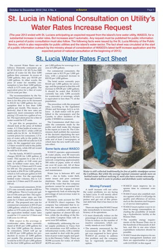 e-Source Page 5October to December 2012 | Vol. 4 No. 4
(The year 2012 ended with St. Lucians anticipating an expected request from the island’s lone water utility, WASCO, for a
substantial increase in eater rates. But increases aren’t automatic. Any request must be published for public information
and a period of pubic consultation must also follow. The following facts were issued by the St. Lucia Ministry of the Public
Service, which is also responsible for public utilities and the island’s water sector. The fact sheet was circulated at the start
of a public information outreach by the ministry ahead of consideration of WASCO’s latest tariff increase application and the
expected period of national consultation at the beginning of 2013.)
St. Lucia in National Consultation on Utility’s
Water Rates Increase Request
St. Lucia Water Rates Fact Sheet
  The current Water Rates are as
follows: Domestic consumers pay
EC $7.35 (US $1 = EC $2.71) for 1000
gallons of water for the first 3,000
gallons they consume. In excess of
3,000 gallons, they pay $15.00 per
1,000 gallons. In other words, the
price of water for monthly con-
sumption is less than 3,000 gallons,
which is 0.73 cents per gallon. The
equivalent price for a liter of water
is 0.16 cents per liter.
  The recommendation by the Na-
tional Water and Sewerage Commis-
sion is for this price to be increased
to $12.21 for 1,000 gallons for con-
sumption that is less than 3,000
gallons per month. This means, ef-
fectively, that if the new rates are
approved, most consumers will be
paying 1.22 cents for a gallon of wa-
ter. The equivalent price for a liter of
water would be 0.27 cents.
  To put this in perspective, we
should look at the price of bottled
water. A 1.5 liter bottle of water cur-
rently sells for $2.17, while a 650 ml
bottle sells for $1.14. At WASCO’s
current prices for consumers, 1.5 li-
ters of water sells to the public for
0.24 cents, while 650 ml sells for 0.10
cents. At the suggested new price,
1.5 liters would be sold to the public
for 0.405 cents, while 650 ml would
be sold for 0.18 cents.
  For the hotels, WASCO currently
charges $22.00 for 1,000 gallons of
water. This equates to a rate of 2.2
cents per gallon or 0.48 cents per
liter. In bottled water sizes, this is
0.72 cents for 1.5 liters and 0.31 cents
for 650 ml. The proposed new rate
for hotels is $36.55 for 1,000 gallons,
which is 3.65 cents per gallon or 0.81
cents per liter. For the equivalent
bottled water volumes, this is 1.21
cents for 1.5 liters and 0.53 cents for
650 ml.
  For commercial consumers, WAS-
CO’s rate currently stands at $20 for
1,000 gallons. This is 2 cents per gal-
lon or 0.44 cents per liter. The equiv-
alent bottled water rates are 0.66
cents for 1.5 liters and 0.29 cents for
650 ml. The proposed new rate for
commercial consumers is $33.23 per
1,000 gallons, which is 3.32 cents per
gallon or 0.74 cents per liter. Again,
the equivalent bottled water rates
would be 1.11 cents for 1.5 liters and
0.48 cents for 650 ml.
  With respect to the sewerage or
wastewater rates, these currently
stand at $5.45 per 1,000 gallons for
the first 3,000 gallons for domes-
tic consumers, which will go up
to $10.35 per 1,000 gallons for pro-
duction in excess of 3,000 gallons
per month. The proposed increase
would be to $13.10 per 1,000 gallons
for the first 3,000 gallons and $24.87
per 1,000 gallons for sewerage in ex-
cess of 3,000 gallons.
  For commercial consumers, the
current rate is $13.70 per 1,000 gal-
lons, with a proposed increase to
$32.92 per 1,000 gallons.
  The hotel sector currently pays
$14.60 per 1,000 gallons for sewer-
age, and the proposal is that this will
increase to $35.08 per 1,000 gallons.
It should be noted that WASCO
currently has only 3,896 accounts
for wastewater or sewerage, which
is equivalent to less than 7% of the
population.
  The procedure with the proposed
rates, according to the legislation
(Water and Sewerage Act) is as fol-
lows: A draft notice will be pub-
lished in the newspapers and the
Gazette, to allow members of the
public 2 WEEKS to comment.
  The Commission shall then con-
sider the comments made by the
public and shall make the changes
to the report as it sees fit. The Com-
mission shall publish the summary
of the decision stipulating the new
or modified tariff scheme in the Ga-
zette and at least 2 newspapers, at
which time the new tariff will come
into effect.
Some facts about WASCO
  WASCO operates approximately
26 water plants, over 80 reservoirs
and storage tanks and a distribution
network comprising approximately
500 miles of pipes, some of which
are over 60 years old. All of these
are in need of immediate attention
and maintenance.
  Water loss is between 40% and
60% -- due to leaks, water theft,
meter issues and poor customer
databases. This means that over
half of the water that the company
produces cannot be accounted for.
The company has engaged a team
to aggressively look at reducing the
percentage of non-revenue water to
around 20%.
  Electricity costs account for 35%
of WASCO’s direct expenses. The
company has estimated that to re-
store the national water system to
Pre-Tomas condition will require a
capital injection of almost $20 mil-
lion, while the de-silting of the Ro-
seau/John Compton Dam will re-
quire over $10 million.
  Additionally, addressing the wa-
ter supply problems in Vieux Fort
will necessitate over $25 million in
infrastructure works, with a similar
sum needed to deal with the prob-
lems of poor water supply and qual-
ity in the Dennery Valley. There are
59,998 accounts for water, of which
40,976 are active.
Moving Forward
  A tariff increase will not solve
the water problems we are facing
in Saint Lucia. It will merely allow
WASCO to cover its operating ex-
penses and get out of this peren-
nial debt hole that it has been in for
years.
  There are steps that WASCO must
take immediately to increase the ef-
ficiency of its operations.
•	It must drastically reduce on the
percentage of non-revenue water.
It has to reduce on the number of
inactive consumers, which cur-
rently stands at over 19,000.
•	The amnesty announced by the
Government in the 2012 Bud-
get was supposed to have given
WASCO an avenue to address
this problem and the company
has to vigorously pursue this
	 option.
•	WASCO must improve its re-
sponse time to customer com-
plaints.
•	WASCO must also establish met-
rics against which it will judge its
quality and efficiency of service,
such as the duration and frequen-
cy of service interruptions.
•	WASCO must explore ways to re-
duce its energy consumption, in-
cluding the possibility of install-
ing a hydroelectric facility at the
Roseau Dam.
•	The monthly energy require-
ments of the Roseau Dam run in
the hundreds of thousands of dol-
lars, and this is one area where
expenditure reduction should be
possible.
•	WASCO must also improve its cus-
tomer management database and
there are opportunities to partner
with LUCELEC in this regard.
Water is still collected traditionally for free at public standpipes across
the Caribbean. But while the average regional consumer spends more on
bottled water without realizing it, most also have serious misconcep-
tions about what it costs to produce and distribute water nationally.
 