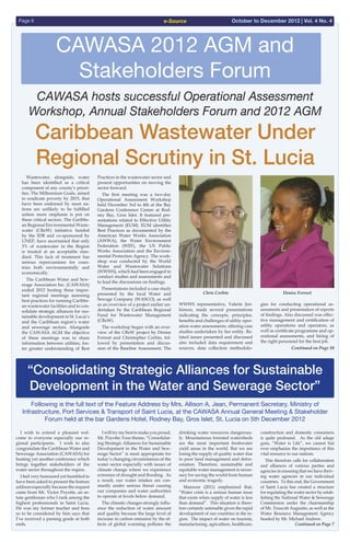 e-SourcePage 6 October to December 2012 | Vol. 4 No. 4
CAWASA 2012 AGM and
Stakeholders Forum
  Wastewater, alongside, water
has been identified as a critical
component of any county’s priori-
ties. The Millennium Goals, aimed
to eradicate poverty by 2015, that
have been endorsed by most na-
tions are unlikely to be fulfilled
unless more emphasis is put on
these critical sectors. The Caribbe-
an Regional Environmental Waste-
water (CReW) initiative funded
by the IDB and co-sponsored by
UNEP, have ascertained that only
3% of wastewater in the Region
is treated at an acceptable stan-
dard. This lack of treatment has
serious repercussions for coun-
tries both environmentally and
economically.
  The Caribbean Water and Sew-
erage Association Inc. (CAWASA)
ended 2012 hosting three impor-
tant regional meetings assessing
best practices for running Caribbe-
an wastewater facilities and to con-
solidate strategic alliances for sus-
tainable development in St. Lucia’s
and the Caribbean region’s water
and sewerage sectors. Alongside
the CAWASA AGM the objective
of these meetings was to share
information between utilities, fos-
ter greater understanding of Best
Practices in the wastewater sector and
present opportunities on moving the
sector forward.
  The first meeting was a two-day
Operational Assessment Workshop
held December 3rd to 4th at the Bay
Gardens Conference Centre at Rod-
ney Bay, Gros Islet. It featured pre-
sentations related to Effective Utility
Management (EUM). EUM identifies
Best Practices as documented by the
American Water Works Association
(AWWA), the Water Environment
Federation (WEF), the US Public
Works Association and the Environ-
mental Protection Agency. The work-
shop was conducted by the World
Water and Wastewater Solutions
(WWWS), which had been engaged to
conduct studies and assessments and
to lead the discussions on findings.
  Presentations included a case study
presented by the local Water and
Sewage Company (WASCO), as well
as an overview of a project earlier un-
dertaken by the Caribbean Regional
Fund for Wastewater Management
(CReW).
  The workshop began with an over-
view of the CReW project by Denise
Forrest and Christopher Corbin, fol-
lowed by presentation and discus-
sion of the Baseline Assessment. The
Caribbean Wastewater Under
Regional Scrutiny in St. Lucia
CAWASA hosts successful Operational Assessment
Workshop, Annual Stakeholders Forum and 2012 AGM
WWWS representative, Valerie Jen-
kinson, made several presentations
indicating the concepts, principles,
benefits and challenges of utility oper-
ation water assessments, offering case
studies undertaken by her entity. Re-
lated issues presented and discussed
also included data requirement and
sources, data collection methodolo-
gies for conducting operational as-
sessments and presentation of reports
of findings. Also discussed was effec-
tive management and certification of
utility operations and operators, as
well as certificate programme and op-
erational assessments, and hiring of
the right personnel for the best job.
Continued on Page 10
 
  I wish to extend a pleasant wel-
come to everyone especially our re-
gional participants. I wish to also
congratulate the Caribbean Water and
Sewerage Association (CAWASA) for
hosting yet another conference which
brings together stakeholders of the
water sector throughout the region.
  I feel very honoured yet humbled to
have been asked to present the feature
address especially because the request
came from Mr. Victor Poyotte, an as-
tute gentleman who I rank among the
highest professionals in Saint Lucia.
He was my former teacher and boss
so to be considered by him says that
I’ve received a passing grade at both
ends.
“Consolidating Strategic Alliances for Sustainable
Development in the Water and Sewerage Sector”
  Iwilltrymybesttomakeyouproud,
Mr. Poyotte.Your theme, “Consolidat-
ing Strategic Alliances for Sustainable
Development in the Water and Sew-
erage Sector” is most appropriate for
today’s changing circumstances of the
water sector especially with issues of
climate change where we experience
extremes of drought and flooding. As
a result, our water intakes are con-
stantly under serious threat causing
our companies and water authorities
to operate at levels below demand.
  The climatic changes strongly influ-
ence the reduction of water amount
and quality because the large level of
increase in carbon emission by the ef-
fects of global warming pollutes the
drinking water resources dangerous-
ly. Mountainous forested watersheds
are the most important freshwater
yield areas in the world. But we are
losing the supply of quality water due
to poor land management and defor-
estation. Therefore, sustainable and
equitable water management is neces-
sary for saving the world from human
and economic tragedy.
  Manzoor (2011) emphasized that,
“Water crisis is a serious human issue
that exists when supply of water is less
than demand”. This situation is there-
fore certainly untenable given the rapid
development of our countries in the re-
gion. The impact of water on tourism,
manufacturing, agriculture, healthcare,
construction and domestic consumers
is quite profound. As the old adage
goes, “Water is Life”, we cannot but
over emphasize the importance of this
vital resource to our nations.
  This therefore calls for collaboration
and alliances of various parties and
agencies in ensuring that we have thriv-
ing water agencies in our individual
countries. To this end, the Government
of Saint Lucia has created a structure
for regulating the water sector by estab-
lishing the National Water & Sewerage
Commission under the chairmanship
of Mr. Truscott Augustin, as well as the
Water Resource Management Agency
headed by Mr. Michael Andrew.
Continued on Page 7
Following is the full text of the Feature Address by Mrs. Allison A. Jean, Permanent Secretary, Ministry of
Infrastructure, Port Services & Transport of Saint Lucia, at the CAWASA Annual General Meeting & Stakeholder
Forum held at the bar Gardens Hotel, Rodney Bay, Gros Islet, St. Lucia on 5th December 2012
Chris Corbin Denise Forrest
 