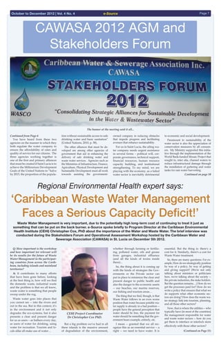 e-Source Page 7October to December 2012 | Vol. 4 No. 4
1
CAWASA 2012 AGM and
Stakeholders Forum
Continued from Page 6 
  You have heard from these two
agencies on the manner in which they
both regulate the water company to
ensure the affordability of rates and
quality of service for our citizens. The
three agencies working together is
one of the first and primary alliances
that must be created if Saint Lucia is to
achieve the Millennium Development
Goals of the United Nations to “halve
by 2015, the proportion of the popula-
tion without sustainable access to safe
drinking water and basic sanitation”
(United Nations, 2010, p. 58).
  The other alliances that must be de-
veloped are among other agencies of
government that aid in enhancing the
delivery of safe drinking water and
waste water services. Agencies such as
the Ministries of Infrastructure, Finance,
Agriculture, Physical Development and
Sustainable Development must all work
towards assisting the government-
owned company in reducing obstacles
that impede progress and facilitating
avenues that enhance sustainability.
  For us in Saint Lucia, the ailing wa-
ter company needs urgent assistance
in several forms – political will, cor-
porate governance, technical support,
financial resources, human resource
capacity building, and institutional
strengthening. To my mind, we are
playing with the economy, as a failed
water sector is inevitably detrimental
to economic and social development.
  Paramount to sustainability of the
water sector is also the appreciation of
conservation measures by all consum-
ers. My Ministry supported this initia-
tive through the implementation of the
World Bank-funded Mosaic Project that
sought to, inter alia, channel waters to
reduce infrastructural damage through
the installation of guttering and water
tanks for rain water harvesting.
Continued on page 10
Regional Environmental Health expert says:
‘Caribbean Waste Water Management
Faces a Serious Capacity Deficit!’
Waste Water Management is very important, due to the potentially high long-term cost of continuing to treat it just as
something that can be put on the back burner. e-Source spoke briefly to Program Director at the Caribbean Environmental
Health Institute (CEHI) Christopher Cox, PhD about the importance of the Water and Waste Water. The brief interview was
conducted during the Stakeholders Forum and Operational Assessment Workshop hosted by the Caribbean Water and
Sewerage Association (CAWASA) in St. Lucia on December 5th 2012.
  Q: How important is the workshop
and how important tor relevant will
be its results for the future of Waste
Water Management in the participat-
ing countries from across the Carib-
bean, including islands and mainland
territories?
  A: It contributes to many efforts
that have been gone before, looking
at the best thing is, how will we find
the domestic waste, industrial waste
and the problem is that we all know,
waste water is something that people
sweep under the rug.
  Waste water goes into places that
you cannot see -- into the rivers and
out in the sea. But in this context, it’s
in the environment and it not only
degrades the eco-systems, but it also
presents a clear and present danger
for us as users – as bathers every day,
as users of water for drinking, using
water for recreation. Tourists and lo-
cals alike all make use of water…
  But a big problem we've had in all
these islands is the massive amount
of degradation of the environment,
whether through farming or fertiliz-
ing, polluted water, oils and grease
from garages, industrial effluence
(and all the kinds of toxins inside
there)...
  So, the thing about it is coming up
with the kinds of strategies the Gov-
ernments or the Private sector can
put in place to minimize the clear and
present danger to public health and
also the danger to the economic assets
-- our beaches, our marine reserves,
our fishing and tourism areas…
  The thing that we find, though, is that
Waste Water follows in an even worse
position than water because potable wa-
ter supply is already in a bad position --
people have the general perception that
water should be free, the payment for
water should be something that the gov-
ernment bears example, entirely, etc.
  I mean -- granted that we all rec-
ognize this as an essential service -- a
right -- we need to have water. It is
essential. But the thing is: there's a
cost for it. Similarly, there's a cost for
Waste Water treatment.
  So, there are many questions: For ex-
ample, How do we strategically position
by way of a policy, by way of getting
and giving support? (We're not only
talking about ministers or politicians
here, we're talking about the society --
the private industries, the stake holders.
But the question remains…) How do we
get the processes paid for? How do we
write a policy that ensures that what we
do supports what other economic sec-
tors are doing? How does the waste wa-
ter strategy link into tourism, planning,
and all those other sectors?
  Now, that is where the utilities -- who
typically have (in most of the countries)
the management responsible for water
and waste water sectors -- how do you
get them to interface or interlock more
effectively with those other sectors?
(Continued on Page 11)
CEHI Project Coordinator
Dr Christopher Cox PhD.
Sewerage Sector”
=======================================================
ollowing is the full text of the Feature Address by Mrs. Allison A. Jean,
ent Secretary, Ministry of Infrastructure, Port Services & Transport of
t the CAWASA Annual General Meeting & Stakeholder Forum held at th
ardens Hotel, Rodney Bay, Gros Islet, St. Lucia on 5th December 2012
The banner at the meeting said it all...
 
