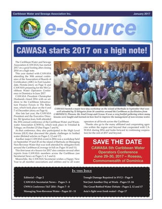 January 2017Caribbean Water and Sewage Association Inc.
CAWASA starts 2017 on a high note!
The Caribbean Water and Sewage
Association (CAWASA) has started
2017 on a good footing after closing
2016 on a high note.
This year started with CAWASA
attending the 30th annual confer-
ence of the Association of Boards of
Certification (ABC) in Fort Lauder-
dale, Florida (story on Page 3) and
CAWASA preparing for the 5th Ca-
ribbean Water Operators Confer-
ence in Dominica in June 2017.
CAWASA President Christopher
Husbands closed 2016 with an ad-
dress to the Caribbean Infrastruc-
ture Finance Forum in The Baha-
mas, which took place on the 6 and
7 of December (story on Page 6).
Also late last year, the CAWASA
President and the Executive Direc-
tor, Mr Ignatius Jean, both attended
the 2016 annual conference of the Caribbean Water and Waste-
water Association (CWWA), which took place in Trinidad &
Tobago, on October 23 (See Pages 7 and 8).
At that conference, they also participated in the High Level
Forum (HLF) that discussed the plastic challenges to bottled
water (Related articles on Pages 2, 12 and 17).
Another major CAWASA event in 2016 was a workshop held
on September 19 and 20 on the island of Barbuda on Managing
Non-Revenue Water that was well attended by delegates from
around the Caribbean (Coverage in full on Pages 10 and 11).
This first issue of e-Source for 2017 also contains several other
reports from CAWASA members across the Caribbean (see
Secretariat News on Pages 3, 4, 5 and 6)
Meanwhile, the CAWASA Secretariat wishes a Happy New
Year to all member associations and utilities and to all water
In this Issue
Editorial – Page 2
CAWASA Secretariat News - Pages 3 - 6 		
CWWA Conference T&T 2016 - Pages 7 - 8
Managing Non-Revenue Water - Pages 10 - 11
				
				 	 	
	 	
Trough Damage Repaired in SVG! - Page 9
Not Just Another Day at Work - Pages 13 -16
The Great Bottled Water Debate - Pages 2, 12 and 17
Asia’s fight over fresh water! - Page 17
		
	
operators at all levels across the Caribbean.
Thanks also go to the many affiliated and cooperating agen-
cies within the region and beyond that cooperated with CA-
WASA during 2016 and looks forward to continuing coopera-
tion for the rest of 2017 and beyond.
SAVE THE DATE
CAWASA 5th Caribbean Water
Operators Conference
June 29-30, 2017 – Roseau,
Commonwealth of Dominica
 