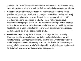 pochwaliłam uczniów i tym samym wzmocniłam w nich poczucie własnej
wartości, wiary w własne umiejętności, rozumienia i przyswajania wiedzy.
4. Wszystkie grupy otrzymały karteczki na których wypisane były różne
produkty spożywcze. Uczniowie przyklejali karteczki na tablicę na której
narysowana była torba i kosz na śmieci. Na torbę należało przykleić
produkty zalecane a do kosza produkty , które należy ograniczyć.
Obserwowałam grupy i cieszę się , że udało mi się zaangażować każdego
ucznia. Po skończonym zadaniu przeczytałam produkty znajdujące się w
torbie i koszu a uczniowie słuchali i sprawdzali czy się wszystko zgadza.
Zadanie udało się zrobić bez żadnego błędu.
Przerwa na wodę – zachęciłam uczniów do poczęstowania się wodą.
Kubeczki plastikowe rozłożyłam na stole i po kolei chętni uczniowie
częstowali się . Ku mojemu zdziwieniu każdy uczeń wypił kubek wody a
niektórzy prosili nawet o dolewkę. Uważam, że dzięki zamontowanej w
naszej szkole „fontannie wody” dzieci polubiły wodę i chętnie ją piją. Jest
to duży krok w promowaniu zdrowego odżywiania.
 