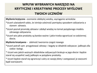 WPŁYW WYBRANYCH NARZĘDZI NA
KRYTYCZNE I KREATYWNE PROCESY MYŚLOWE
TWOICH UCZNIÓW
Myślenie krytyczne - ocenianie zdobytej wiedzy, wyciąganie wniosków
*Uczeń uświadomił sobie, że istnieje zależność pomiędzy sposobem odżywiania a
stanem zdrowia.
*Uczeń poznał piramidę zdrowia i zdobył wiedzę na temat pożądanego modelu
zdrowego odżywiania.
*Uczeń wie jakie produkty są bardzo ważne i jakie trzeba ograniczać w codziennej
diecie.
Myślenie kreatywne - zdolność tworzenia czegoś nowego
*Uczeń potrafi sam przygotować zdrowy i bogaty w składniki odżywcze jadłospis dla
siebie i kolegi.
* Uczeń wie jakich ważnych składników odżywczych brakuje w jego diecie i będzie
starał się uzupełnić swój jadłospis w pożądane produkty.
* Uczeń będzie starał się ograniczyć cukry ze swojej diety i zastępować je owocami
bądź warzywami.
 