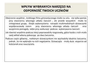WPŁYW WYBRANYCH NARZĘDZI NA
ODPORNOŚĆ TWOICH UCZNIÓW
Obejrzenie wspólnie , krótkiego filmu gimnastycznego miało na celu nie tylko pomóc
przy stworzeniu własnego układu ćwiczeń , ale przede wszystkim miało to
zintegrować grupę . Dzięki wykorzystaniu narzędzi multimedialnych dziewczynki
współpracowały razem przy stworzeniu własnego układu ćwiczeń oraz
wzajemnie pomagały sobie przy asekuracji podczas wykonywania ćwiczeń.
Jak również wspólnie podczas lekcji poprowadziły rozgrzewkę, gdzie każda z nich miała
swój wkład własny pokazując po dwa ćwiczenia.
Podczas części głównej , niektórym dziewczynkom nie wychodziły idealnie ćwiczenia,
jednak , to nie wpłynęło na nich negatywnie. Dziewczęta miały duże wsparcie od
koleżanek oraz nauczyciela.
 