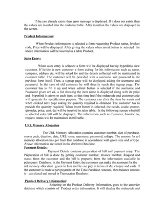 If the cno already exists then error message is displayed. If it does not exists then
the values are inserted into the customer table. After insertion the values are displayed in
the screen.
Product Information:
When Product information is selected a form requesting Product name, Product
code, Price will be displayed. After giving the values when insert button is selected the
above information will be inserted in a table Product.
Sales Entry:
When sales entry is selected a form will be displayed having hyperlinks new
customer. If he/she is new customer a form asking for his information such as name,
company, address etc, will be asked for and the details collected will be maintained in
customer table. The customer will be provided with a username and password in the
previous form itself. Then, a signup page will be displayed asking for username and
password. In the case of old customer he will directly reach this signup page. The
customer has to fill it up and when submit button is selected if the username and
Password given are ok, a list showing the item name is displayed along with its price
and hyperlink is given to each item, at that time itself the ordercode and customercode
will generate for specification purpose. The customer can click the item he wants and
when clicked next page asking for quantity required is obtained. The customer has to
provide the quantity required. When insert button is selected, the ocode, ccode, pname,
qtyorder, price, amt, dat will be inserted in sales table. In the following screen whenbill
is selected sales bill will be displayed. The information such as Customer, Invoice no,
request, status will be maintained in bill table.
URL Memory Allocation
The URL Memory Allocation contains customer number, size of purchase,
server code, duration, date, URL name, username, password, urltype. The amount for url
memory allocation has got from Dnr database in accordance with given size and urltype.
Above Information are stored in the dnrform DataBase.
Payment Details:
Payment Details contains preparation of bill and payment entry. The
Preparation of bill is done by getting customer number, Invoice number, Request and
status from the customer and the bill is prepared from the information available in
pdtrequest Database. In the Payment Entry, the customer can make the payment for the
url memory allocation given to him and he can pay in terms of dd, cheque and cash. If
the customer is made a part payment of the Total Purchase Amount, then balance amount
is calculated and stored in Transaction Database.
Product Delivery Information:
Selecting on the Product Delivery Information, goes to the cusorder
database which consists of Product order information. It will display the ordercode and
 