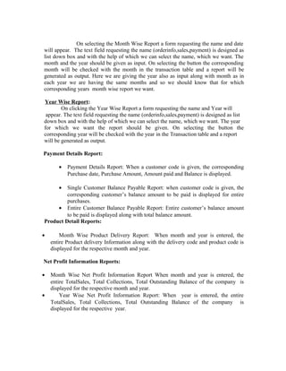 On selecting the Month Wise Report a form requesting the name and date
will appear. The text field requesting the name (orderinfo,sales,payment) is designed as
list down box and with the help of which we can select the name, which we want. The
month and the year should be given as input. On selecting the button the corresponding
month will be checked with the month in the transaction table and a report will be
generated as output. Here we are giving the year also as input along with month as in
each year we are having the same months and so we should know that for which
corresponding years month wise report we want.
Year Wise Report:
On clicking the Year Wise Report a form requesting the name and Year will
appear. The text field requesting the name (orderinfo,sales,payment) is designed as list
down box and with the help of which we can select the name, which we want. The year
for which we want the report should be given. On selecting the button the
corresponding year will be checked with the year in the Transaction table and a report
will be generated as output.
Payment Details Report:
• Payment Details Report: When a customer code is given, the corresponding
Purchase date, Purchase Amount, Amount paid and Balance is displayed.
• Single Customer Balance Payable Report: when customer code is given, the
corresponding customer’s balance amount to be paid is displayed for entire
purchases.
• Entire Customer Balance Payable Report: Entire customer’s balance amount
to be paid is displayed along with total balance amount.
Product Detail Reports:
• Month Wise Product Delivery Report: When month and year is entered, the
entire Product delivery Information along with the delivery code and product code is
displayed for the respective month and year.
Net Profit Information Reports:
• Month Wise Net Profit Information Report When month and year is entered, the
entire TotalSales, Total Collections, Total Outstanding Balance of the company is
displayed for the respective month and year.
• Year Wise Net Profit Information Report: When year is entered, the entire
TotalSales, Total Collections, Total Outstanding Balance of the company is
displayed for the respective year.
 